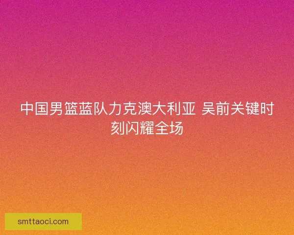 中国男篮蓝队力克澳大利亚 吴前关键时刻闪耀全场