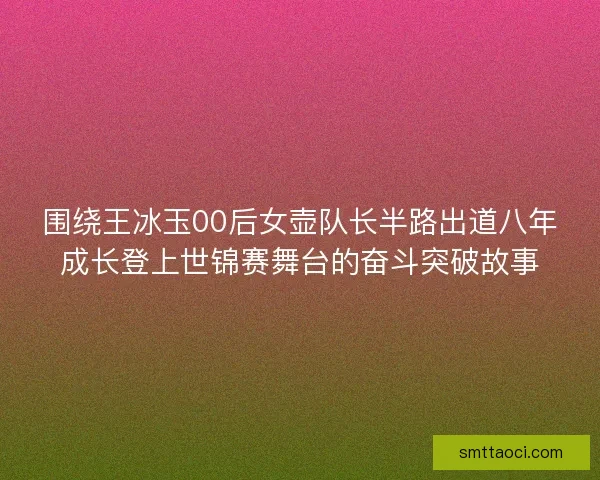 围绕王冰玉00后女壶队长半路出道八年成长登上世锦赛舞台的奋斗突破故事