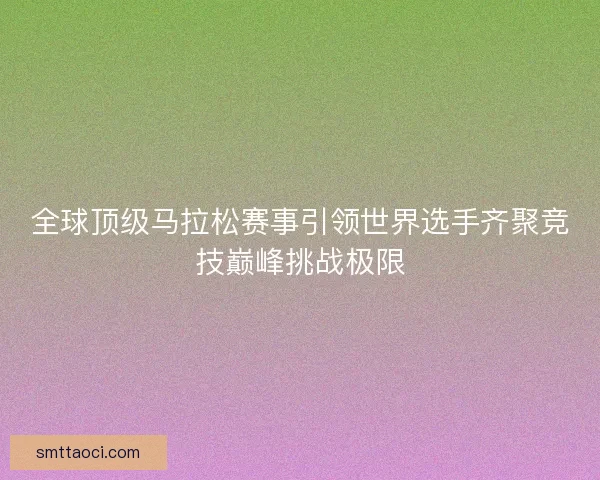 全球顶级马拉松赛事引领世界选手齐聚竞技巅峰挑战极限