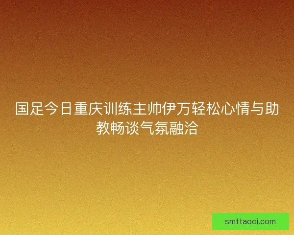 国足今日重庆训练主帅伊万轻松心情与助教畅谈气氛融洽