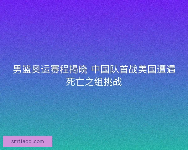 男篮奥运赛程揭晓 中国队首战美国遭遇死亡之组挑战