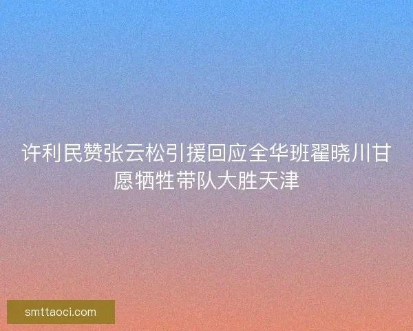 许利民赞张云松引援回应全华班翟晓川甘愿牺牲带队大胜天津