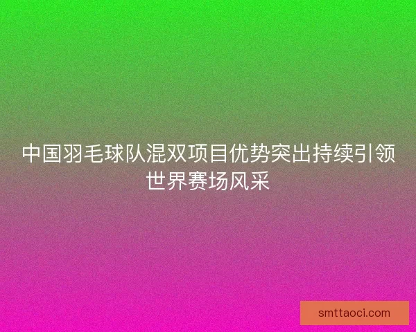 中国羽毛球队混双项目优势突出持续引领世界赛场风采